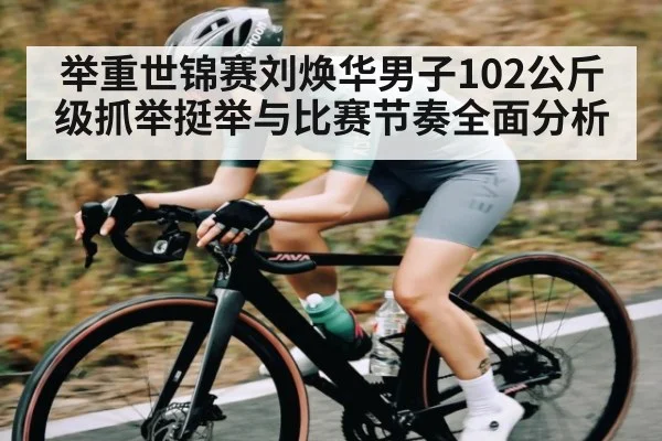 举重世锦赛刘焕华男子102公斤级抓举挺举与比赛节奏全面分析
