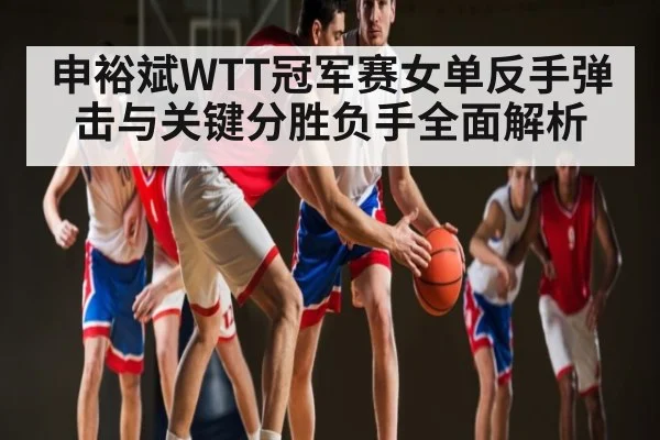 申裕斌WTT冠军赛女单反手弹击与关键分胜负手全面解析（c7c7）